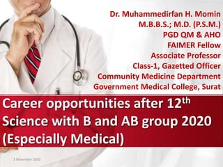 Career opportunities after 12th
Science with B and AB group 2020
(Especially Medical)
Dr. Muhammedirfan H. Momin
M.B.B.S.; M.D. (P.S.M.)
PGD QM & AHO
FAIMER Fellow
Associate Professor
Class-1, Gazetted Officer
Community Medicine Department
Government Medical College, Surat
2 November 2020
 