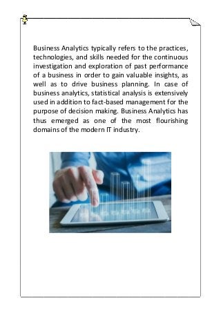 Business Analytics typically refers to the practices,
technologies, and skills needed for the continuous
investigation and exploration of past performance
of a business in order to gain valuable insights, as
well as to drive business planning. In case of
business analytics, statistical analysis is extensively
used in addition to fact-based management for the
purpose of decision making. Business Analytics has
thus emerged as one of the most flourishing
domains of the modern IT industry.
 