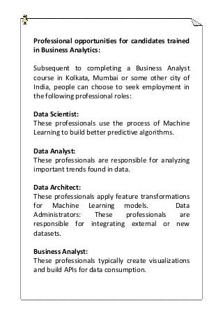 Professional opportunities for candidates trained
in Business Analytics:
Subsequent to completing a Business Analyst
course in Kolkata, Mumbai or some other city of
India, people can choose to seek employment in
the following professional roles:
Data Scientist:
These professionals use the process of Machine
Learning to build better predictive algorithms.
Data Analyst:
These professionals are responsible for analyzing
important trends found in data.
Data Architect:
These professionals apply feature transformations
for Machine Learning models. Data
Administrators: These professionals are
responsible for integrating external or new
datasets.
Business Analyst:
These professionals typically create visualizations
and build APIs for data consumption.
 
