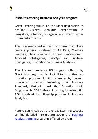 Institutes offering Business Analytics program:
Great Learning would be the ideal destination to
acquire Business Analytics certification in
Bangalore, Chennai, Gurgaon and many other
urban hubs of India.
This is a renowned ed-tech company that offers
training programs related to Big Data, Machine
Learning, Data Science, Full Stack Development,
Artificial Intelligence, DevOps and Artificial
Intelligence, in addition to Business Analytics.
The Business Analytics PG program offered by
Great learning was in fact listed as the top
analytics program in the country by several
esteemed journals, including the Business
Standard, Outlook, and the Analytics India
Magazine. In 2018, Great Learning launched the
50th batch of their flagship program in Business
Analytics.
People can check out the Great Learning website
to find detailed information about the Business
Analyst training programs offered by them.
 