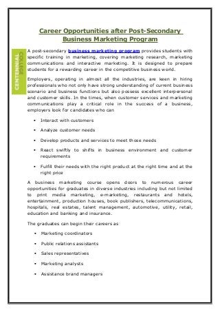 Career Opportunities after Post-Secondary
Business Marketing Program
A post-secondary business marketing program provides students with
specific training in marketing, covering marketing research, marketing
communications and interactive marketing. It is designed to prepare
students for a rewarding career in the competitive business world.
Employers, operating in almost all the industries, are keen in hiring
professionals who not only have strong understanding of current business
scenario and business functions but also possess excellent interpersonal
and customer skills. In the times, when customer services and marketing
communications play a critical role in the success of a business,
employers look for candidates who can
 Interact with customers
 Analyze customer needs
 Develop products and services to meet those needs
 React swiftly to shifts in business environment and customer
requirements
 Fulfill their needs with the right product at the right time and at the
right price
A business marketing course opens doors to numerous career
opportunities for graduates in diverse industries including but not limited
to print media marketing, e-marketing, restaurants and hotels,
entertainment, production houses, book publishers, telecommunications,
hospitals, real estates, talent management, automotive, utility, retail,
education and banking and insurance.
The graduates can begin their careers as
 Marketing coordinators
 Public relations assistants
 Sales representatives
 Marketing analysts
 Assistance brand managers
 