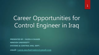 Career Opportunities for
Control Engineer in Iraq
PRESENTED BY : YAZEN H SHAKIR
NINEVEH UNIVERSITY
SYSTEMS & CONTROL ENG. DEPT. `
email: yazen.mechatronics@gmail.com
1
 