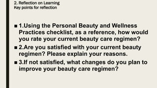 2. Reflection on Learning
Key points for reflection
■ 1.Using the Personal Beauty and Wellness
Practices checklist, as a reference, how would
you rate your current beauty care regimen?
■ 2.Are you satisfied with your current beauty
regimen? Please explain your reasons.
■ 3.If not satisfied, what changes do you plan to
improve your beauty care regimen?
 