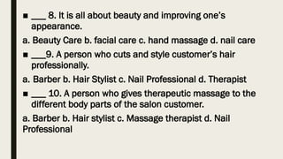 ■ ___ 8. It is all about beauty and improving one’s
appearance.
a. Beauty Care b. facial care c. hand massage d. nail care
■ ___9. A person who cuts and style customer’s hair
professionally.
a. Barber b. Hair Stylist c. Nail Professional d. Therapist
■ ___ 10. A person who gives therapeutic massage to the
different body parts of the salon customer.
a. Barber b. Hair stylist c. Massage therapist d. Nail
Professional
 