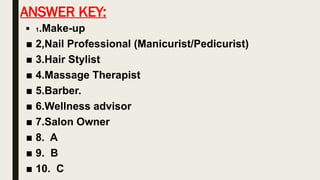 ANSWER KEY:
■ 1.Make-up
■ 2,Nail Professional (Manicurist/Pedicurist)
■ 3.Hair Stylist
■ 4.Massage Therapist
■ 5.Barber.
■ 6.Wellness advisor
■ 7.Salon Owner
■ 8. A
■ 9. B
■ 10. C
 