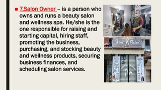 ■ 7.Salon Owner – is a person who
owns and runs a beauty salon
and wellness spa. He/she is the
one responsible for raising and
starting capital, hiring staff,
promoting the business,
purchasing, and stocking beauty
and wellness products, securing
business finances, and
scheduling salon services.
 