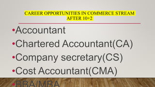 CAREER OPPORTUNITIES IN COMMERCE STREAM
AFTER 10+2
•Accountant
•Chartered Accountant(CA)
•Company secretary(CS)
•Cost Accountant(CMA)
 