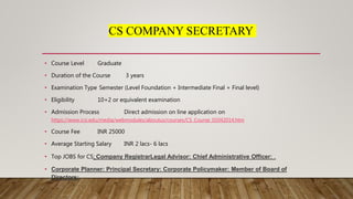 CS COMPANY SECRETARY
• Course Level Graduate
• Duration of the Course 3 years
• Examination Type Semester (Level Foundation + Intermediate Final + Final level)
• Eligibility 10+2 or equivalent examination
• Admission Process Direct admission on line application on
https://www.icsi.edu/media/webmodules/aboutus/courses/CS_Course_01042014.htm
• Course Fee INR 25000
• Average Starting Salary INR 2 lacs- 6 lacs
• Top JOBS for CS: Company RegistrarLegal Advisor: Chief Administrative Officer: .
• Corporate Planner: Principal Secretary: Corporate Policymaker: Member of Board of
Directors:
 