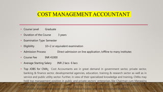 COST MANAGEMENT ACCOUNTANT
• Course Level Graduate
• Duration of the Course 3 years
• Examination Type Semester
• Eligibility 10+2 or equivalent examination
• Admission Process Direct admission on line application /offline to many institutes
• Course Fee INR 41000
• Average Starting Salary INR 2 lacs- 6 lacs
• Top JOBS for CMA: Cost Accountants are in great demand in government sector, private sector,
banking & finance sector, developmental agencies, education, training & research sector as well as in
service and public utility sector. Further, in view of their specialized knowledge and training, CMAs may
hold top management position in public and private sectors’ enterprises like Chairman cum Managing
Directors, Managing Director, Finance Director, Financial Controller, Chief Financial Officer, Cost
Controller, Marketing Manager and Chief Internal Auditor and other important positions.
 