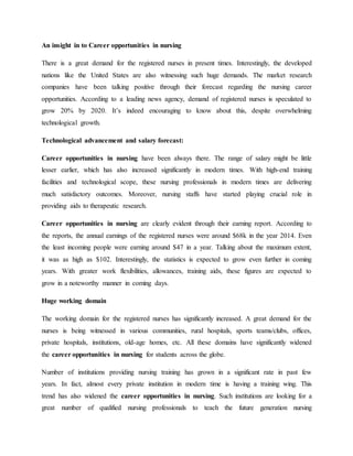 An insight in to Career opportunities in nursing
There is a great demand for the registered nurses in present times. Interestingly, the developed
nations like the United States are also witnessing such huge demands. The market research
companies have been talking positive through their forecast regarding the nursing career
opportunities. According to a leading news agency, demand of registered nurses is speculated to
grow 20% by 2020. It’s indeed encouraging to know about this, despite overwhelming
technological growth.
Technological advancement and salary forecast:
Career opportunities in nursing have been always there. The range of salary might be little
lesser earlier, which has also increased significantly in modern times. With high-end training
facilities and technological scope, these nursing professionals in modern times are delivering
much satisfactory outcomes. Moreover, nursing staffs have started playing crucial role in
providing aids to therapeutic research.
Career opportunities in nursing are clearly evident through their earning report. According to
the reports, the annual earnings of the registered nurses were around $68k in the year 2014. Even
the least incoming people were earning around $47 in a year. Talking about the maximum extent,
it was as high as $102. Interestingly, the statistics is expected to grow even further in coming
years. With greater work flexibilities, allowances, training aids, these figures are expected to
grow in a noteworthy manner in coming days.
Huge working domain
The working domain for the registered nurses has significantly increased. A great demand for the
nurses is being witnessed in various communities, rural hospitals, sports teams/clubs, offices,
private hospitals, institutions, old-age homes, etc. All these domains have significantly widened
the career opportunities in nursing for students across the globe.
Number of institutions providing nursing training has grown in a significant rate in past few
years. In fact, almost every private institution in modern time is having a training wing. This
trend has also widened the career opportunities in nursing. Such institutions are looking for a
great number of qualified nursing professionals to teach the future generation nursing
 