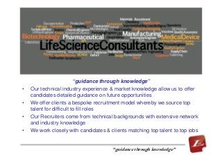 “guidance through knowledge”
• Our technical industry experience & market knowledge allow us to offer
candidates detailed guidance on future opportunities
• We offer clients a bespoke recruitment model whereby we source top
talent for difficult to fill roles
• Our Recruiters come from technical backgrounds with extensive network
and industry knowledge
• We work closely with candidates & clients matching top talent to top jobs
“guidance through knowledge”
 
