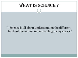 What is Science ?“ Science is all about understanding the different facets of the nature and unraveling its mysteries.”