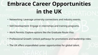 Embrace Career Opportunities
in the UK
• Networking: Leverage university connections and industry events.
• Skill Development: Engage in internships and training programs.
• Work Permits: Explore options like the Graduate Route Visa.
• Professional Growth: Unlock pathways for promotions and leadership roles.
• The UK offers unparalleled career opportunities for global talent.
 