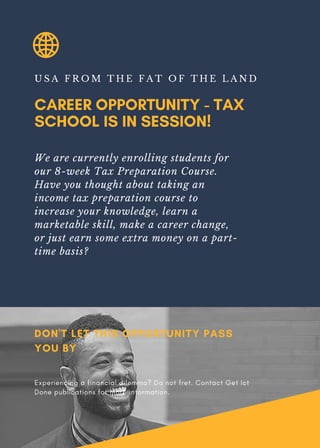 CAREER OPPORTUNITY - TAX
SCHOOL IS IN SESSION!
U S A F R O M T H E F A T O F T H E L A N D
We are currently enrolling students for
our 8-week Tax Preparation Course.
Have you thought about taking an
income tax preparation course to
increase your knowledge, learn a
marketable skill, make a career change,
or just earn some extra money on a part-
time basis?
DON'T LET THIS OPPORTUNITY PASS
YOU BY
Experiencing a financial dilemma? Do not fret. Contact Get Ict
Done publications for more information.
 