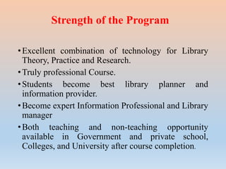 Strength of the Program
•Excellent combination of technology for Library
Theory, Practice and Research.
•Truly professional Course.
•Students become best library planner and
information provider.
•Become expert Information Professional and Library
manager
•Both teaching and non-teaching opportunity
available in Government and private school,
Colleges, and University after course completion.
 
