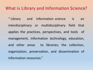 “ Library and information science is an
interdisciplinary or multidisciplinary field that
applies the practices, perspectives, and tools of
management, information technology, education,
and other areas to libraries; the collection,
organization, preservation, and dissemination of
information resources.”
 
