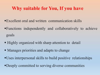 Why suitable for You, If you have
Excellent oral and written communication skills
Functions independently and collaboratively to achieve
goals
 Highly organized with sharp attention to detail
 Manages priorities and adapts to change
Uses interpersonal skills to build positive relationships
Deeply committed to serving diverse communities
 