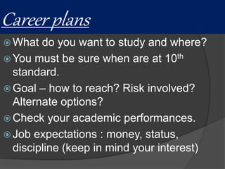 Career plans
 What do you want to study and where?
 You must be sure when are at 10th
standard.
 Goal – how to reach? Risk involved?
Alternate options?
 Check your academic performances.
 Job expectations : money, status,
discipline (keep in mind your interest)
 