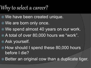 Why to select a career?
 We have been created unique.
 We are born only once.
 We spend almost 40 years on our work.
 A total of over 80,000 hours we “work”.
 Ask yourself.
 How should I spend these 80,000 hours
before I die?
 Better an original cow than a duplicate tiger.
 