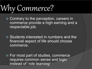 Why Commerce?
 Contrary to the perception, careers in
commerce provide a high earning and a
respectable job.
 Students interested in numbers and the
financial aspect of life should choose
commerce.
 For most part of studies, commerce
requires common sense and logic
instead of ‘rote learning’
 