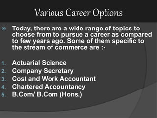 Various Career Options
 Today, there are a wide range of topics to
choose from to pursue a career as compared
to few years ago. Some of them specific to
the stream of commerce are :-
1. Actuarial Science
2. Company Secretary
3. Cost and Work Accountant
4. Chartered Accountancy
5. B.Com/ B.Com (Hons.)
 