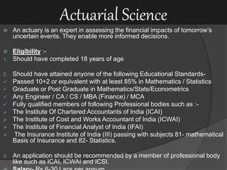 Actuarial Science
 An actuary is an expert in assessing the financial impacts of tomorrow’s
uncertain events. They enable more informed decisions.
 Eligibility :-
1. Should have completed 18 years of age
2. Should have attained anyone of the following Educational Standards-
 Passed 10+2 or equivalent with at least 85% in Mathematics / Statistics
 Graduate or Post Graduate in Mathematics/Stats/Econometrics
 Any Engineer / CA / CS / MBA (Finance) / MCA
 Fully qualified members of following Professional bodies such as :-
 The Institute Of Chartered Accountants of India (ICAI)
 The Institute of Cost and Works Accountant of India (ICWAI)
 The Institute of Financial Analyst of India (IFAI)
 The Insurance Institute of India (III) passing with subjects 81- mathematical
Basis of Insurance and 82- Statistics.
3. An application should be recommended by a member of professional body
like such as ICAI, ICWAI and ICSI.
 