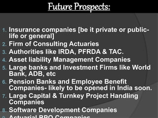 1. Insurance companies [be it private or public-
life or general]
2. Firm of Consulting Actuaries
3. Authorities like IRDA, PFRDA & TAC.
4. Asset liability Management Companies
5. Large banks and Investment Firms like World
Bank, ADB, etc
6. Pension Banks and Employee Benefit
Companies- likely to be opened in India soon.
7. Large Capital & Turnkey Project Handling
Companies
8. Software Development Companies
Future Prospects:
 