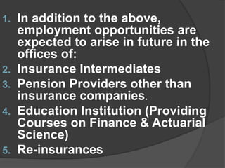 1. In addition to the above,
employment opportunities are
expected to arise in future in the
offices of:
2. Insurance Intermediates
3. Pension Providers other than
insurance companies.
4. Education Institution (Providing
Courses on Finance & Actuarial
Science)
5. Re-insurances
 