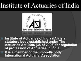 Institute of Actuaries of India
 Institute of Actuaries of India (IAI) is a
statutory body established under The
Actuaries Act 2006 (35 of 2006) for regulation
of profession of Actuaries in India.
 It is a member of the umbrella body
International Actuarial Association
 