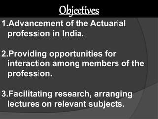 1.Advancement of the Actuarial
profession in India.
2.Providing opportunities for
interaction among members of the
profession.
3.Facilitating research, arranging
lectures on relevant subjects.
Objectives
 