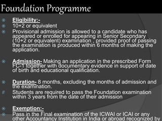 Foundation Programme
 Eligibility:-
 10+2 or equivalent
 Provisional admission is allowed to a candidate who has
appeared or enrolled for appearing in Senior Secondary
(10+2 or equivalent) examination , provided proof of passing
the examination is produced within 6 months of making the
application.
 Admission- Making an application in the prescribed Form
FC-1 together with documentary evidence in support of date
of birth and educational qualification.
 Duration- 8 months, excluding the months of admission and
the examination.
# Students are required to pass the Foundation examination
within 3 years from the date of their admission
 Exemption:-
 Pass in the Final examination of the ICWAI or ICAI or any
other Accountancy Institution in India or abroad recognized by
 