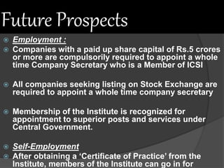 Future Prospects
 Employment :
 Companies with a paid up share capital of Rs.5 crores
or more are compulsorily required to appoint a whole
time Company Secretary who is a Member of ICSI
 All companies seeking listing on Stock Exchange are
required to appoint a whole time company secretary
 Membership of the Institute is recognized for
appointment to superior posts and services under
Central Government.
 Self-Employment
 After obtaining a ‘Certificate of Practice’ from the
Institute, members of the Institute can go in for
 