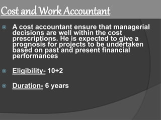 Cost and Work Accountant
 A cost accountant ensure that managerial
decisions are well within the cost
prescriptions. He is expected to give a
prognosis for projects to be undertaken
based on past and present financial
performances
 Eligibility- 10+2
 Duration- 6 years
 