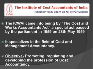  The ICWAI came into being by "The Cost and
Works Accountants Act" a special act passed
by the parliament in 1959 on 28th May 1959
 It specializes in the field of Cost and
Management Accountancy.
 Objective- Promoting, regulating and
developing the profession of Cost
Accountancy.
 