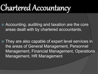 Chartered Accountancy
 Accounting, auditing and taxation are the core
areas dealt with by chartered accountants.
 They are also capable of expert level services in
the areas of General Management, Personnel
Management, Financial Management, Operations
Management, HR Management
 