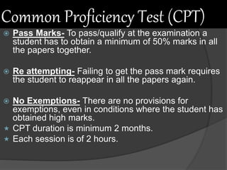 Common Proficiency Test (CPT)
 Pass Marks- To pass/qualify at the examination a
student has to obtain a minimum of 50% marks in all
the papers together.
 Re attempting- Failing to get the pass mark requires
the student to reappear in all the papers again.
 No Exemptions- There are no provisions for
exemptions, even in conditions where the student has
obtained high marks.
 CPT duration is minimum 2 months.
 Each session is of 2 hours.
 