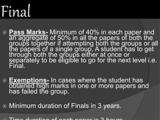 Final
 Pass Marks- Minimum of 40% in each paper and
an aggregate of 50% in all the papers of both the
groups together if attempting both the groups or all
the papers of a single group, A student has to get
through both the groups either at once or
separately to be eligible to go for the next level i.e.
Final.
 Exemptions- In cases where the student has
obtained high marks in one or more papers and
has failed the group.
 Minimum duration of Finals in 3 years.
 