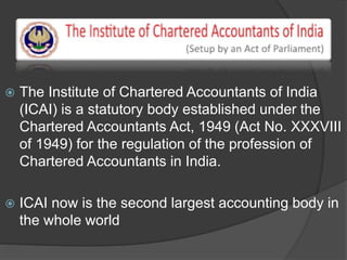  The Institute of Chartered Accountants of India
(ICAI) is a statutory body established under the
Chartered Accountants Act, 1949 (Act No. XXXVIII
of 1949) for the regulation of the profession of
Chartered Accountants in India.
 ICAI now is the second largest accounting body in
the whole world
 