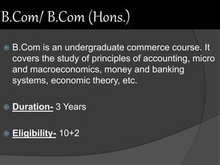 B.Com/ B.Com (Hons.)
 B.Com is an undergraduate commerce course. It
covers the study of principles of accounting, micro
and macroeconomics, money and banking
systems, economic theory, etc.
 Duration- 3 Years
 Eligibility- 10+2
 
