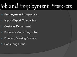 Job and Employment Prospects
 Employment Prospects:-
1. Import/Export Companies
2. Customs Department
3. Economic Consulting Jobs
4. Finance, Banking Sectors
5. Consulting Firms
 