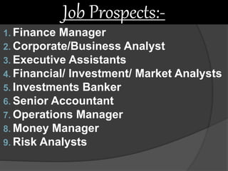 1. Finance Manager
2. Corporate/Business Analyst
3. Executive Assistants
4. Financial/ Investment/ Market Analysts
5. Investments Banker
6. Senior Accountant
7. Operations Manager
8. Money Manager
9. Risk Analysts
Job Prospects:-
 