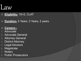 Law
 Eligibility- 10+2, CLAT
 Duration- 5 Years, 3 Years, 2 years
 Careers:-
1. Advocate
2. Advocate General
3. Attorney General
4. District Attorney
5. Legal Advisors
6. Magistrate
7. Notary
8. Public Prosecutors
 
