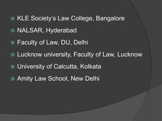  KLE Society’s Law College, Bangalore
 NALSAR, Hyderabad
 Faculty of Law, DU, Delhi
 Lucknow university, Faculty of Law, Lucknow
 University of Calcutta, Kolkata
 Amity Law School, New Delhi
 