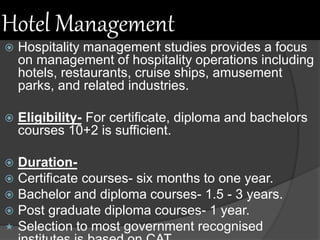 Hotel Management
 Hospitality management studies provides a focus
on management of hospitality operations including
hotels, restaurants, cruise ships, amusement
parks, and related industries.
 Eligibility- For certificate, diploma and bachelors
courses 10+2 is sufficient.
 Duration-
 Certificate courses- six months to one year.
 Bachelor and diploma courses- 1.5 - 3 years.
 Post graduate diploma courses- 1 year.
 Selection to most government recognised
 