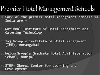 Premier Hotel Management Schools
 Some of the premier hotel management schools in
India are:-
1. National Institute of Hotel Management and
Catering Technology
2. Taj Group’s Institute of Hotel Management
(IHM), Aurangabad
3. WelcomGroup’s Graduate Hotel Administeration
School, Manipal
4. STEP- Oberoi Center for Learning and
Development
 