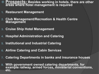  Prospects- Besides working in hotels, there are other
areas where hotel management is required
1. Restaurant Management
2. Club Management/Recreation & Health Centre
Management
3. Cruise Ship Hotel Management
4. Hospital Administration and Catering
5. Institutional and Industrial Catering
6. Airline Catering and Cabin Services
7. Catering Departments in banks and insurance houses
8. With government owned catering departments, for
example railway, armed forces, ministerial conventions,
etc.
 