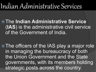 Indian Administrative Services
The Indian Administrative Service
(IAS) is the administrative civil service
of the Government of India.
The officers of the IAS play a major role
in managing the bureaucracy of both
the Union Government and the State
governments, with its members holding
strategic posts across the country.
 