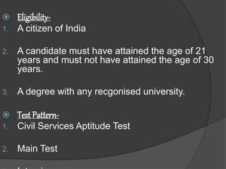  Eligibility-
1. A citizen of India
2. A candidate must have attained the age of 21
years and must not have attained the age of 30
years.
3. A degree with any recgonised university.
 Test Pattern-
1. Civil Services Aptitude Test
2. Main Test
 