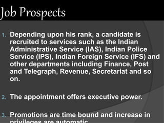 Job Prospects
1. Depending upon his rank, a candidate is
recruited to services such as the Indian
Administrative Service (IAS), Indian Police
Service (IPS), Indian Foreign Service (IFS) and
other departments including Finance, Post
and Telegraph, Revenue, Secretariat and so
on.
2. The appointment offers executive power.
3. Promotions are time bound and increase in
 