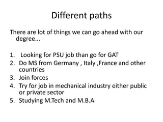 Different paths
There are lot of things we can go ahead with our
degree...
1. Looking for PSU job than go for GAT
2. Do MS from Germany , Italy ,France and other
countries
3. Join forces
4. Try for job in mechanical industry either public
or private sector
5. Studying M.Tech and M.B.A
 